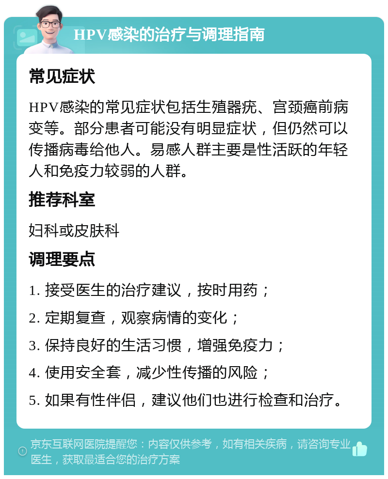 HPV感染的治疗与调理指南 常见症状 HPV感染的常见症状包括生殖器疣、宫颈癌前病变等。部分患者可能没有明显症状，但仍然可以传播病毒给他人。易感人群主要是性活跃的年轻人和免疫力较弱的人群。 推荐科室 妇科或皮肤科 调理要点 1. 接受医生的治疗建议，按时用药； 2. 定期复查，观察病情的变化； 3. 保持良好的生活习惯，增强免疫力； 4. 使用安全套，减少性传播的风险； 5. 如果有性伴侣，建议他们也进行检查和治疗。