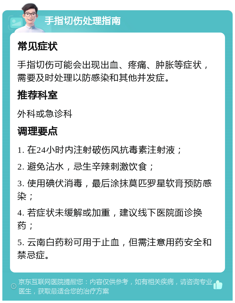 手指切伤处理指南 常见症状 手指切伤可能会出现出血、疼痛、肿胀等症状，需要及时处理以防感染和其他并发症。 推荐科室 外科或急诊科 调理要点 1. 在24小时内注射破伤风抗毒素注射液； 2. 避免沾水，忌生辛辣刺激饮食； 3. 使用碘伏消毒，最后涂抹莫匹罗星软膏预防感染； 4. 若症状未缓解或加重，建议线下医院面诊换药； 5. 云南白药粉可用于止血，但需注意用药安全和禁忌症。