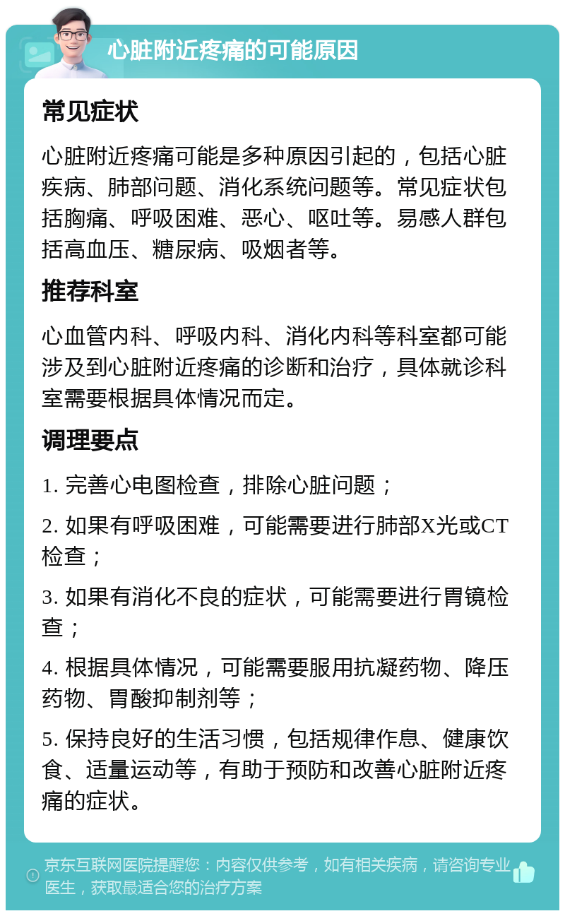 心脏附近疼痛的可能原因 常见症状 心脏附近疼痛可能是多种原因引起的，包括心脏疾病、肺部问题、消化系统问题等。常见症状包括胸痛、呼吸困难、恶心、呕吐等。易感人群包括高血压、糖尿病、吸烟者等。 推荐科室 心血管内科、呼吸内科、消化内科等科室都可能涉及到心脏附近疼痛的诊断和治疗，具体就诊科室需要根据具体情况而定。 调理要点 1. 完善心电图检查，排除心脏问题； 2. 如果有呼吸困难，可能需要进行肺部X光或CT检查； 3. 如果有消化不良的症状，可能需要进行胃镜检查； 4. 根据具体情况，可能需要服用抗凝药物、降压药物、胃酸抑制剂等； 5. 保持良好的生活习惯，包括规律作息、健康饮食、适量运动等，有助于预防和改善心脏附近疼痛的症状。