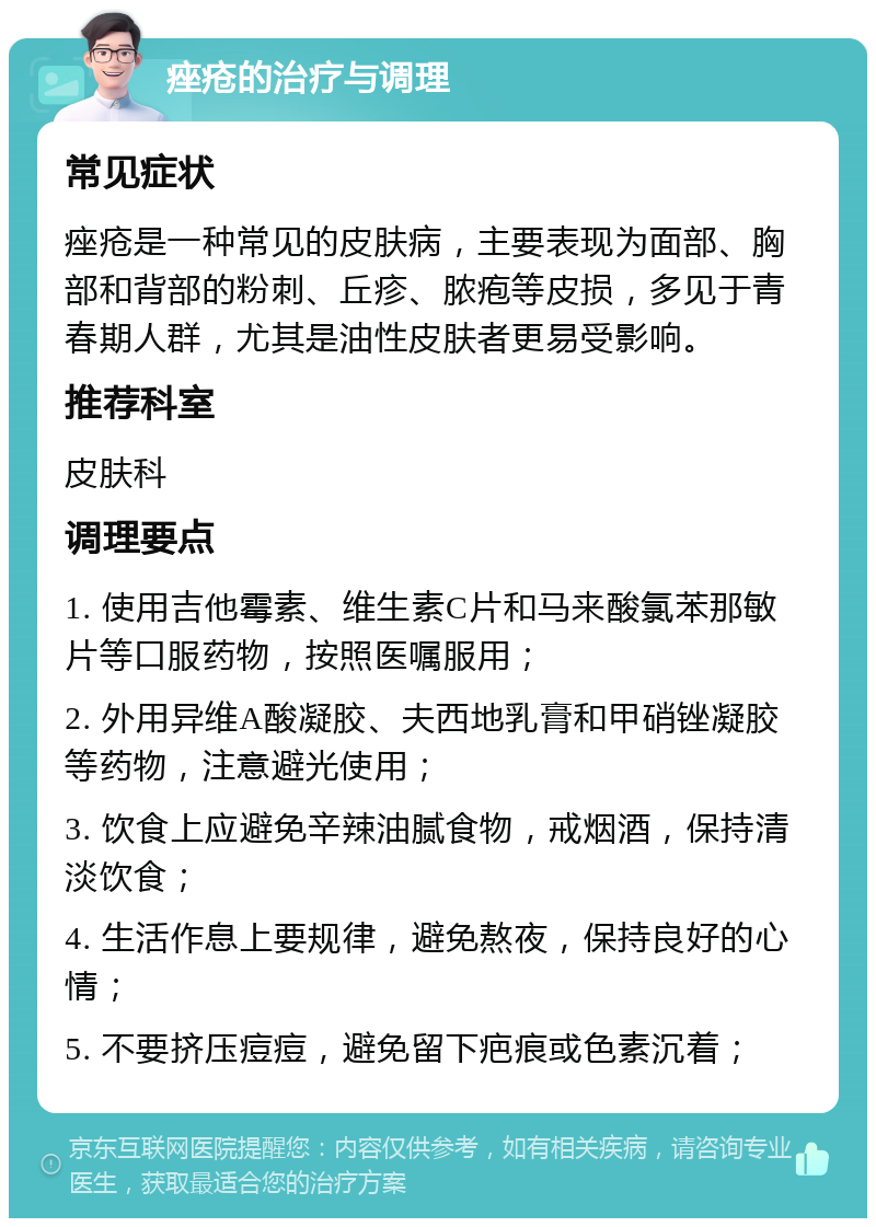 痤疮的治疗与调理 常见症状 痤疮是一种常见的皮肤病，主要表现为面部、胸部和背部的粉刺、丘疹、脓疱等皮损，多见于青春期人群，尤其是油性皮肤者更易受影响。 推荐科室 皮肤科 调理要点 1. 使用吉他霉素、维生素C片和马来酸氯苯那敏片等口服药物，按照医嘱服用； 2. 外用异维A酸凝胶、夫西地乳膏和甲硝锉凝胶等药物，注意避光使用； 3. 饮食上应避免辛辣油腻食物，戒烟酒，保持清淡饮食； 4. 生活作息上要规律，避免熬夜，保持良好的心情； 5. 不要挤压痘痘，避免留下疤痕或色素沉着；