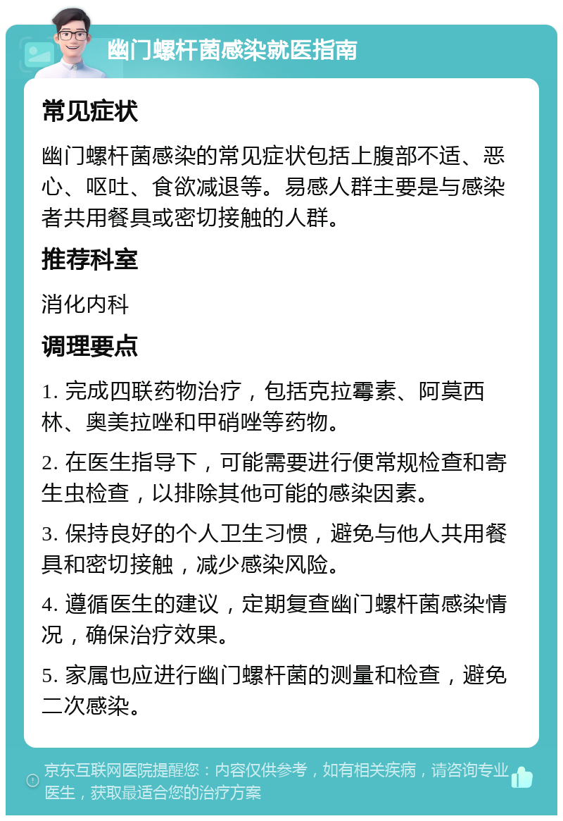 幽门螺杆菌感染就医指南 常见症状 幽门螺杆菌感染的常见症状包括上腹部不适、恶心、呕吐、食欲减退等。易感人群主要是与感染者共用餐具或密切接触的人群。 推荐科室 消化内科 调理要点 1. 完成四联药物治疗，包括克拉霉素、阿莫西林、奥美拉唑和甲硝唑等药物。 2. 在医生指导下，可能需要进行便常规检查和寄生虫检查，以排除其他可能的感染因素。 3. 保持良好的个人卫生习惯，避免与他人共用餐具和密切接触，减少感染风险。 4. 遵循医生的建议，定期复查幽门螺杆菌感染情况，确保治疗效果。 5. 家属也应进行幽门螺杆菌的测量和检查，避免二次感染。