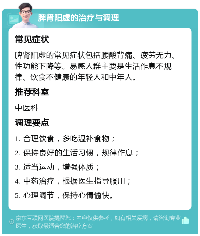 脾肾阳虚的治疗与调理 常见症状 脾肾阳虚的常见症状包括腰酸背痛、疲劳无力、性功能下降等。易感人群主要是生活作息不规律、饮食不健康的年轻人和中年人。 推荐科室 中医科 调理要点 1. 合理饮食，多吃温补食物； 2. 保持良好的生活习惯，规律作息； 3. 适当运动，增强体质； 4. 中药治疗，根据医生指导服用； 5. 心理调节，保持心情愉快。