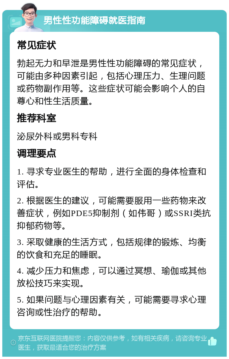 男性性功能障碍就医指南 常见症状 勃起无力和早泄是男性性功能障碍的常见症状，可能由多种因素引起，包括心理压力、生理问题或药物副作用等。这些症状可能会影响个人的自尊心和性生活质量。 推荐科室 泌尿外科或男科专科 调理要点 1. 寻求专业医生的帮助，进行全面的身体检查和评估。 2. 根据医生的建议，可能需要服用一些药物来改善症状，例如PDE5抑制剂（如伟哥）或SSRI类抗抑郁药物等。 3. 采取健康的生活方式，包括规律的锻炼、均衡的饮食和充足的睡眠。 4. 减少压力和焦虑，可以通过冥想、瑜伽或其他放松技巧来实现。 5. 如果问题与心理因素有关，可能需要寻求心理咨询或性治疗的帮助。