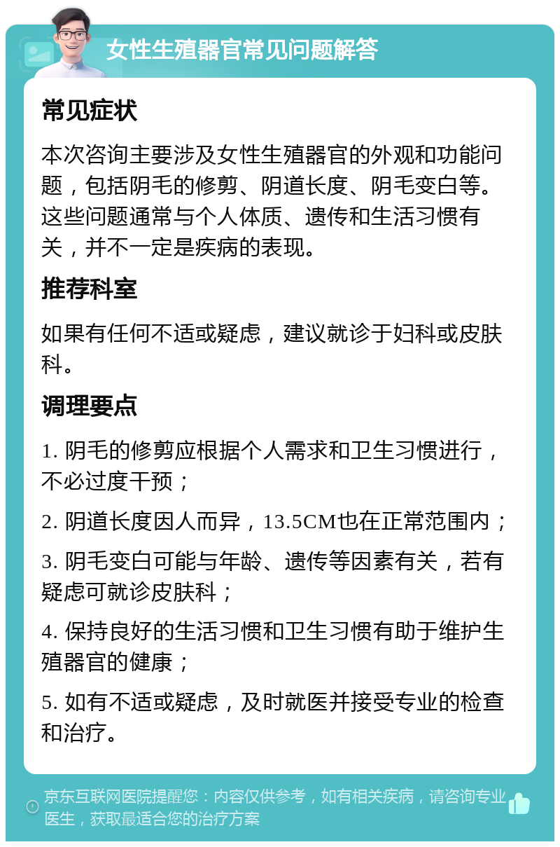 女性生殖器官常见问题解答 常见症状 本次咨询主要涉及女性生殖器官的外观和功能问题，包括阴毛的修剪、阴道长度、阴毛变白等。这些问题通常与个人体质、遗传和生活习惯有关，并不一定是疾病的表现。 推荐科室 如果有任何不适或疑虑，建议就诊于妇科或皮肤科。 调理要点 1. 阴毛的修剪应根据个人需求和卫生习惯进行，不必过度干预； 2. 阴道长度因人而异，13.5CM也在正常范围内； 3. 阴毛变白可能与年龄、遗传等因素有关，若有疑虑可就诊皮肤科； 4. 保持良好的生活习惯和卫生习惯有助于维护生殖器官的健康； 5. 如有不适或疑虑，及时就医并接受专业的检查和治疗。