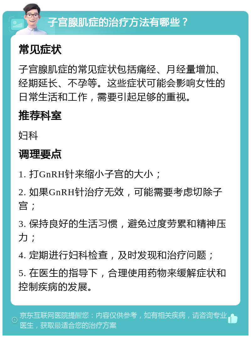 子宫腺肌症的治疗方法有哪些？ 常见症状 子宫腺肌症的常见症状包括痛经、月经量增加、经期延长、不孕等。这些症状可能会影响女性的日常生活和工作，需要引起足够的重视。 推荐科室 妇科 调理要点 1. 打GnRH针来缩小子宫的大小； 2. 如果GnRH针治疗无效，可能需要考虑切除子宫； 3. 保持良好的生活习惯，避免过度劳累和精神压力； 4. 定期进行妇科检查，及时发现和治疗问题； 5. 在医生的指导下，合理使用药物来缓解症状和控制疾病的发展。