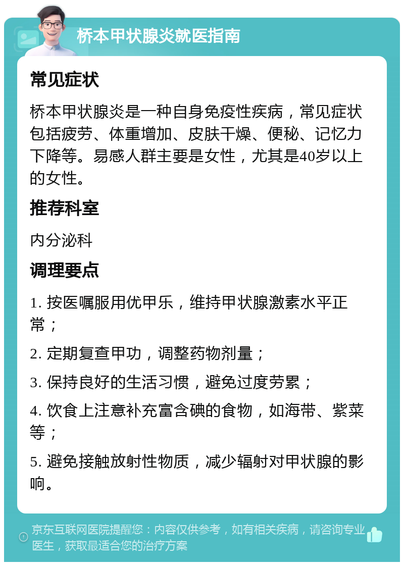 桥本甲状腺炎就医指南 常见症状 桥本甲状腺炎是一种自身免疫性疾病，常见症状包括疲劳、体重增加、皮肤干燥、便秘、记忆力下降等。易感人群主要是女性，尤其是40岁以上的女性。 推荐科室 内分泌科 调理要点 1. 按医嘱服用优甲乐，维持甲状腺激素水平正常； 2. 定期复查甲功，调整药物剂量； 3. 保持良好的生活习惯，避免过度劳累； 4. 饮食上注意补充富含碘的食物，如海带、紫菜等； 5. 避免接触放射性物质，减少辐射对甲状腺的影响。