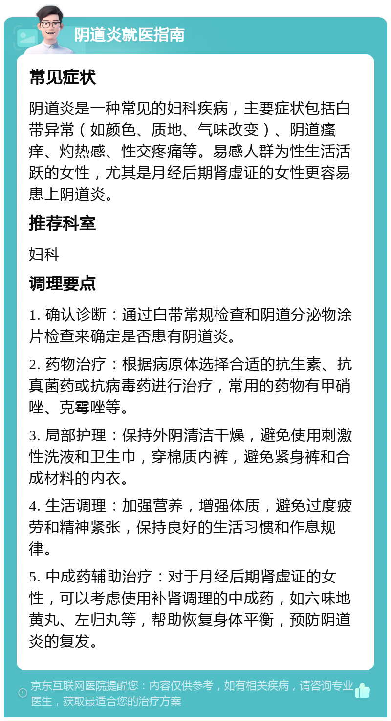 阴道炎就医指南 常见症状 阴道炎是一种常见的妇科疾病，主要症状包括白带异常（如颜色、质地、气味改变）、阴道瘙痒、灼热感、性交疼痛等。易感人群为性生活活跃的女性，尤其是月经后期肾虚证的女性更容易患上阴道炎。 推荐科室 妇科 调理要点 1. 确认诊断：通过白带常规检查和阴道分泌物涂片检查来确定是否患有阴道炎。 2. 药物治疗：根据病原体选择合适的抗生素、抗真菌药或抗病毒药进行治疗，常用的药物有甲硝唑、克霉唑等。 3. 局部护理：保持外阴清洁干燥，避免使用刺激性洗液和卫生巾，穿棉质内裤，避免紧身裤和合成材料的内衣。 4. 生活调理：加强营养，增强体质，避免过度疲劳和精神紧张，保持良好的生活习惯和作息规律。 5. 中成药辅助治疗：对于月经后期肾虚证的女性，可以考虑使用补肾调理的中成药，如六味地黄丸、左归丸等，帮助恢复身体平衡，预防阴道炎的复发。