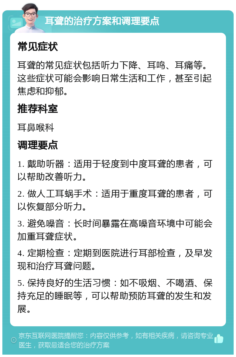 耳聋的治疗方案和调理要点 常见症状 耳聋的常见症状包括听力下降、耳鸣、耳痛等。这些症状可能会影响日常生活和工作，甚至引起焦虑和抑郁。 推荐科室 耳鼻喉科 调理要点 1. 戴助听器：适用于轻度到中度耳聋的患者，可以帮助改善听力。 2. 做人工耳蜗手术：适用于重度耳聋的患者，可以恢复部分听力。 3. 避免噪音：长时间暴露在高噪音环境中可能会加重耳聋症状。 4. 定期检查：定期到医院进行耳部检查，及早发现和治疗耳聋问题。 5. 保持良好的生活习惯：如不吸烟、不喝酒、保持充足的睡眠等，可以帮助预防耳聋的发生和发展。