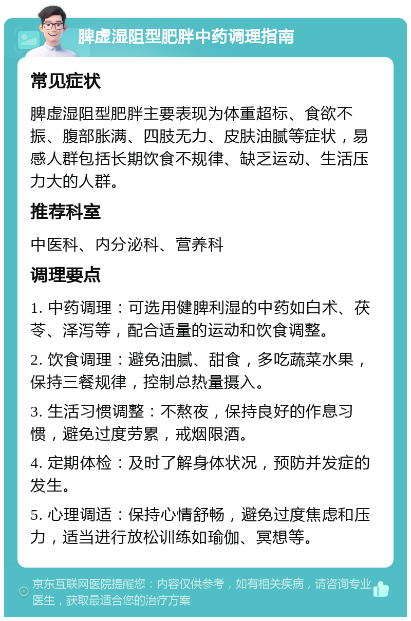 脾虚湿阻型肥胖中药调理指南 常见症状 脾虚湿阻型肥胖主要表现为体重超标、食欲不振、腹部胀满、四肢无力、皮肤油腻等症状，易感人群包括长期饮食不规律、缺乏运动、生活压力大的人群。 推荐科室 中医科、内分泌科、营养科 调理要点 1. 中药调理：可选用健脾利湿的中药如白术、茯苓、泽泻等，配合适量的运动和饮食调整。 2. 饮食调理：避免油腻、甜食，多吃蔬菜水果，保持三餐规律，控制总热量摄入。 3. 生活习惯调整：不熬夜，保持良好的作息习惯，避免过度劳累，戒烟限酒。 4. 定期体检：及时了解身体状况，预防并发症的发生。 5. 心理调适：保持心情舒畅，避免过度焦虑和压力，适当进行放松训练如瑜伽、冥想等。