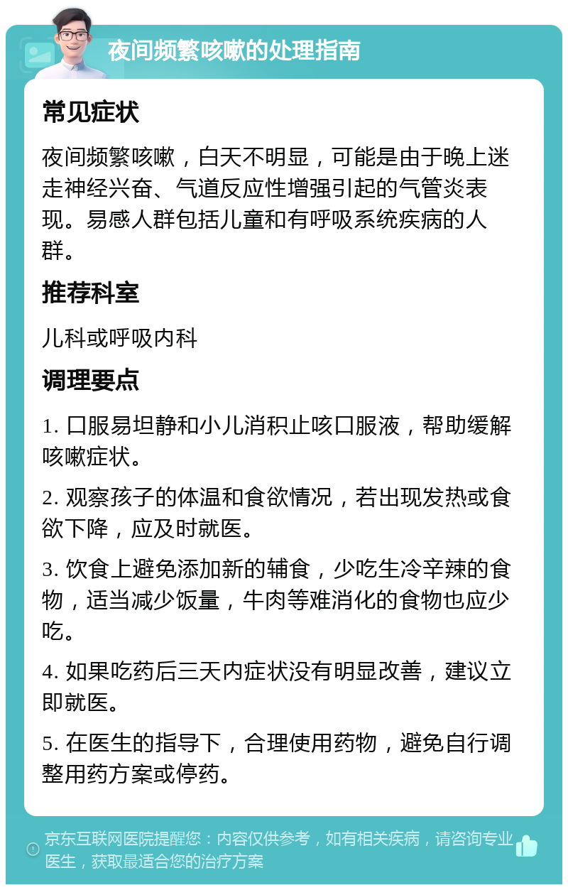 夜间频繁咳嗽的处理指南 常见症状 夜间频繁咳嗽，白天不明显，可能是由于晚上迷走神经兴奋、气道反应性增强引起的气管炎表现。易感人群包括儿童和有呼吸系统疾病的人群。 推荐科室 儿科或呼吸内科 调理要点 1. 口服易坦静和小儿消积止咳口服液，帮助缓解咳嗽症状。 2. 观察孩子的体温和食欲情况，若出现发热或食欲下降，应及时就医。 3. 饮食上避免添加新的辅食，少吃生冷辛辣的食物，适当减少饭量，牛肉等难消化的食物也应少吃。 4. 如果吃药后三天内症状没有明显改善，建议立即就医。 5. 在医生的指导下，合理使用药物，避免自行调整用药方案或停药。