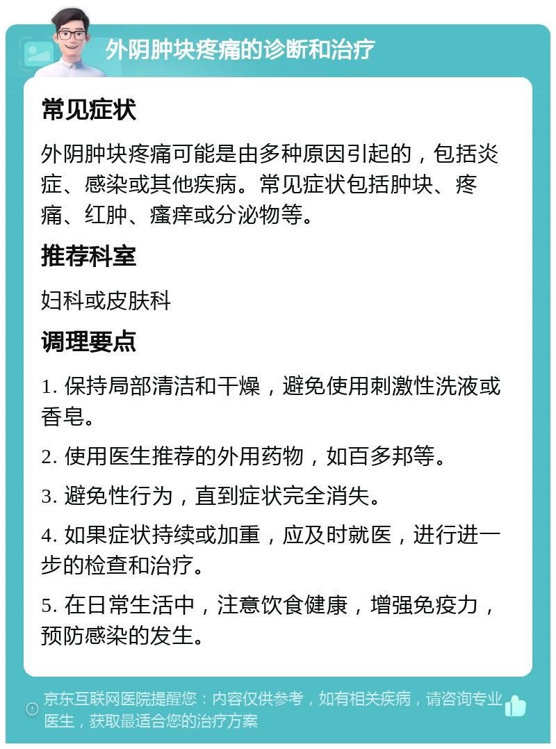 外阴肿块疼痛的诊断和治疗 常见症状 外阴肿块疼痛可能是由多种原因引起的，包括炎症、感染或其他疾病。常见症状包括肿块、疼痛、红肿、瘙痒或分泌物等。 推荐科室 妇科或皮肤科 调理要点 1. 保持局部清洁和干燥，避免使用刺激性洗液或香皂。 2. 使用医生推荐的外用药物，如百多邦等。 3. 避免性行为，直到症状完全消失。 4. 如果症状持续或加重，应及时就医，进行进一步的检查和治疗。 5. 在日常生活中，注意饮食健康，增强免疫力，预防感染的发生。