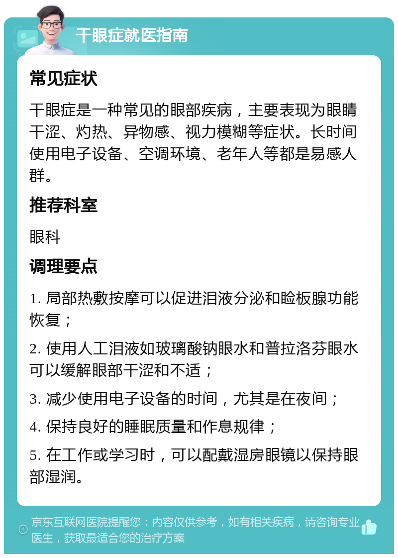 干眼症就医指南 常见症状 干眼症是一种常见的眼部疾病，主要表现为眼睛干涩、灼热、异物感、视力模糊等症状。长时间使用电子设备、空调环境、老年人等都是易感人群。 推荐科室 眼科 调理要点 1. 局部热敷按摩可以促进泪液分泌和睑板腺功能恢复； 2. 使用人工泪液如玻璃酸钠眼水和普拉洛芬眼水可以缓解眼部干涩和不适； 3. 减少使用电子设备的时间，尤其是在夜间； 4. 保持良好的睡眠质量和作息规律； 5. 在工作或学习时，可以配戴湿房眼镜以保持眼部湿润。