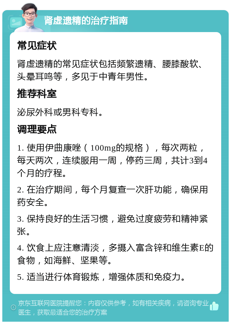 肾虚遗精的治疗指南 常见症状 肾虚遗精的常见症状包括频繁遗精、腰膝酸软、头晕耳鸣等，多见于中青年男性。 推荐科室 泌尿外科或男科专科。 调理要点 1. 使用伊曲康唑（100mg的规格），每次两粒，每天两次，连续服用一周，停药三周，共计3到4个月的疗程。 2. 在治疗期间，每个月复查一次肝功能，确保用药安全。 3. 保持良好的生活习惯，避免过度疲劳和精神紧张。 4. 饮食上应注意清淡，多摄入富含锌和维生素E的食物，如海鲜、坚果等。 5. 适当进行体育锻炼，增强体质和免疫力。