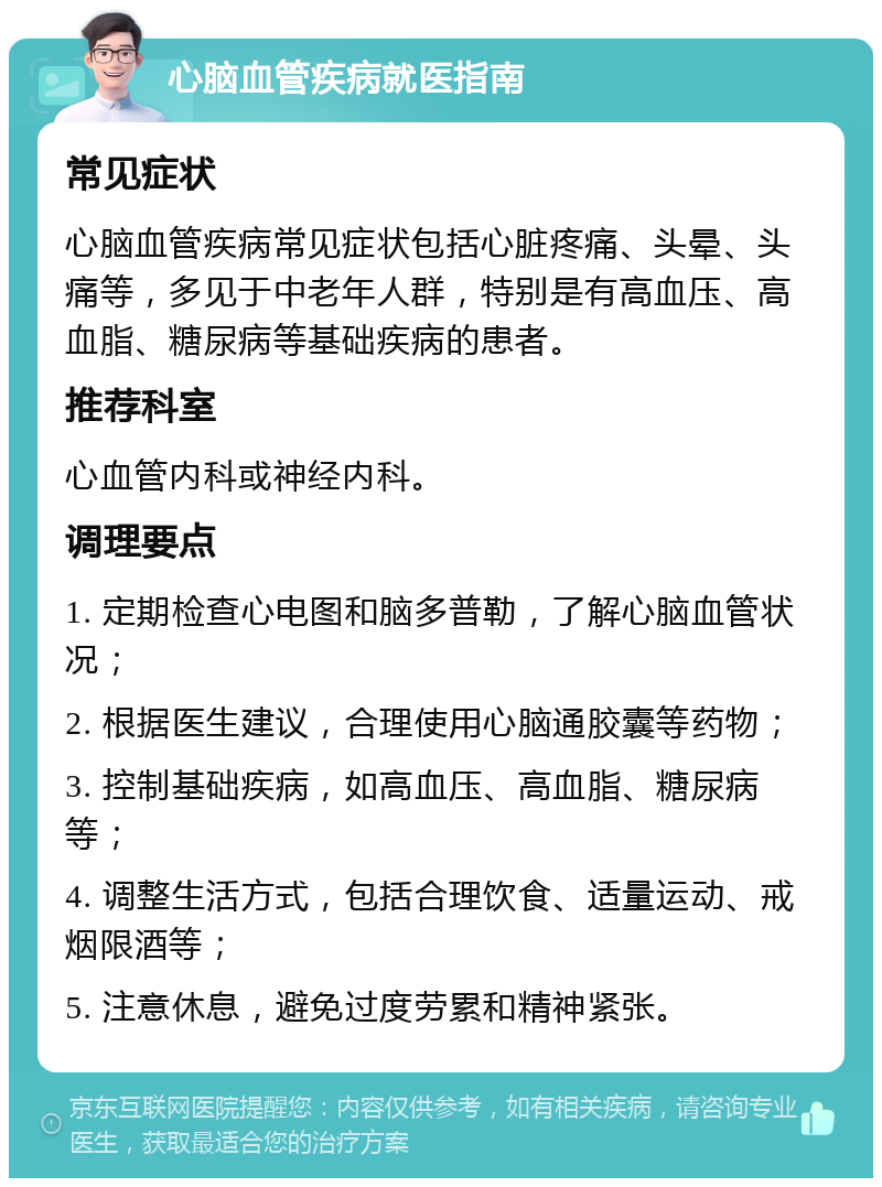 心脑血管疾病就医指南 常见症状 心脑血管疾病常见症状包括心脏疼痛、头晕、头痛等，多见于中老年人群，特别是有高血压、高血脂、糖尿病等基础疾病的患者。 推荐科室 心血管内科或神经内科。 调理要点 1. 定期检查心电图和脑多普勒，了解心脑血管状况； 2. 根据医生建议，合理使用心脑通胶囊等药物； 3. 控制基础疾病，如高血压、高血脂、糖尿病等； 4. 调整生活方式，包括合理饮食、适量运动、戒烟限酒等； 5. 注意休息，避免过度劳累和精神紧张。