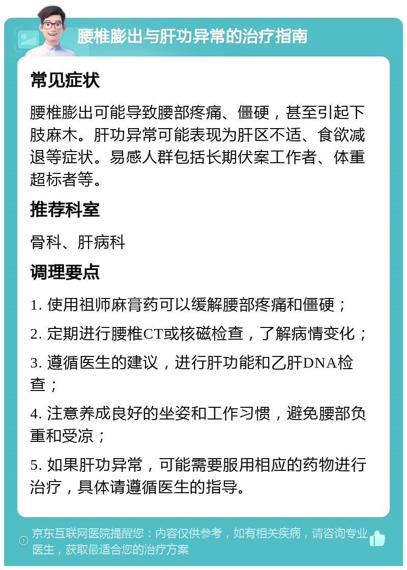 腰椎膨出与肝功异常的治疗指南 常见症状 腰椎膨出可能导致腰部疼痛、僵硬，甚至引起下肢麻木。肝功异常可能表现为肝区不适、食欲减退等症状。易感人群包括长期伏案工作者、体重超标者等。 推荐科室 骨科、肝病科 调理要点 1. 使用祖师麻膏药可以缓解腰部疼痛和僵硬； 2. 定期进行腰椎CT或核磁检查，了解病情变化； 3. 遵循医生的建议，进行肝功能和乙肝DNA检查； 4. 注意养成良好的坐姿和工作习惯，避免腰部负重和受凉； 5. 如果肝功异常，可能需要服用相应的药物进行治疗，具体请遵循医生的指导。