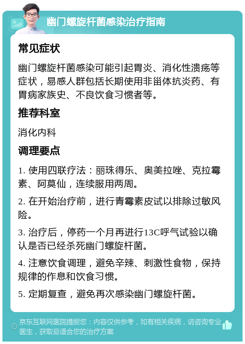 幽门螺旋杆菌感染治疗指南 常见症状 幽门螺旋杆菌感染可能引起胃炎、消化性溃疡等症状，易感人群包括长期使用非甾体抗炎药、有胃病家族史、不良饮食习惯者等。 推荐科室 消化内科 调理要点 1. 使用四联疗法：丽珠得乐、奥美拉唑、克拉霉素、阿莫仙，连续服用两周。 2. 在开始治疗前，进行青霉素皮试以排除过敏风险。 3. 治疗后，停药一个月再进行13C呼气试验以确认是否已经杀死幽门螺旋杆菌。 4. 注意饮食调理，避免辛辣、刺激性食物，保持规律的作息和饮食习惯。 5. 定期复查，避免再次感染幽门螺旋杆菌。