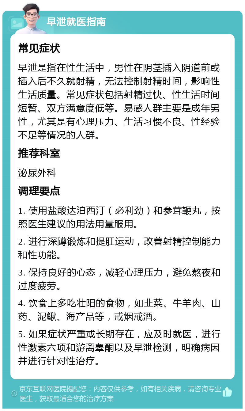 早泄就医指南 常见症状 早泄是指在性生活中，男性在阴茎插入阴道前或插入后不久就射精，无法控制射精时间，影响性生活质量。常见症状包括射精过快、性生活时间短暂、双方满意度低等。易感人群主要是成年男性，尤其是有心理压力、生活习惯不良、性经验不足等情况的人群。 推荐科室 泌尿外科 调理要点 1. 使用盐酸达泊西汀（必利劲）和参茸鞭丸，按照医生建议的用法用量服用。 2. 进行深蹲锻炼和提肛运动，改善射精控制能力和性功能。 3. 保持良好的心态，减轻心理压力，避免熬夜和过度疲劳。 4. 饮食上多吃壮阳的食物，如韭菜、牛羊肉、山药、泥鳅、海产品等，戒烟戒酒。 5. 如果症状严重或长期存在，应及时就医，进行性激素六项和游离睾酮以及早泄检测，明确病因并进行针对性治疗。