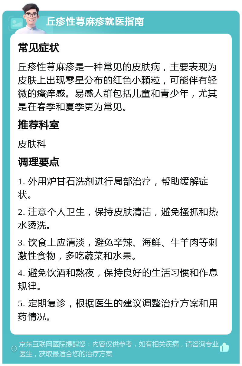 丘疹性荨麻疹就医指南 常见症状 丘疹性荨麻疹是一种常见的皮肤病，主要表现为皮肤上出现零星分布的红色小颗粒，可能伴有轻微的瘙痒感。易感人群包括儿童和青少年，尤其是在春季和夏季更为常见。 推荐科室 皮肤科 调理要点 1. 外用炉甘石洗剂进行局部治疗，帮助缓解症状。 2. 注意个人卫生，保持皮肤清洁，避免搔抓和热水烫洗。 3. 饮食上应清淡，避免辛辣、海鲜、牛羊肉等刺激性食物，多吃蔬菜和水果。 4. 避免饮酒和熬夜，保持良好的生活习惯和作息规律。 5. 定期复诊，根据医生的建议调整治疗方案和用药情况。