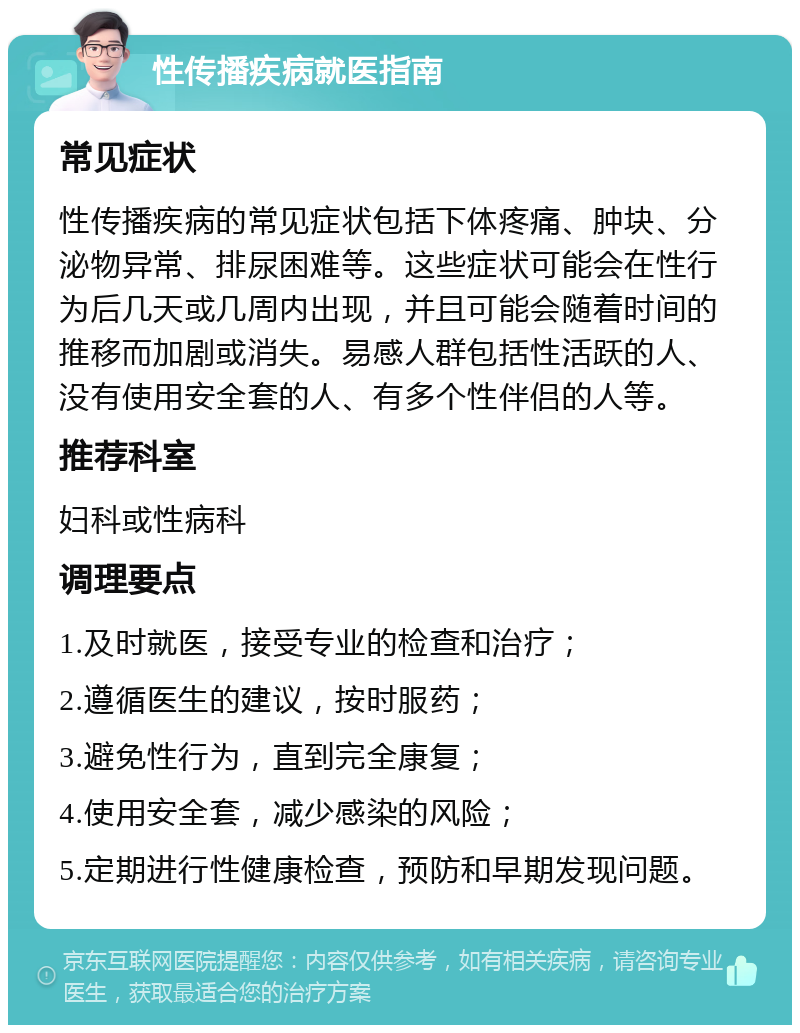 性传播疾病就医指南 常见症状 性传播疾病的常见症状包括下体疼痛、肿块、分泌物异常、排尿困难等。这些症状可能会在性行为后几天或几周内出现，并且可能会随着时间的推移而加剧或消失。易感人群包括性活跃的人、没有使用安全套的人、有多个性伴侣的人等。 推荐科室 妇科或性病科 调理要点 1.及时就医，接受专业的检查和治疗； 2.遵循医生的建议，按时服药； 3.避免性行为，直到完全康复； 4.使用安全套，减少感染的风险； 5.定期进行性健康检查，预防和早期发现问题。