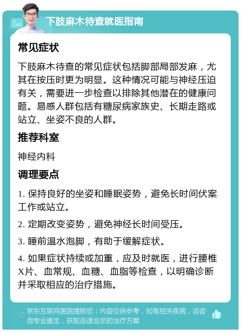 下肢麻木待查就医指南 常见症状 下肢麻木待查的常见症状包括脚部局部发麻，尤其在按压时更为明显。这种情况可能与神经压迫有关，需要进一步检查以排除其他潜在的健康问题。易感人群包括有糖尿病家族史、长期走路或站立、坐姿不良的人群。 推荐科室 神经内科 调理要点 1. 保持良好的坐姿和睡眠姿势，避免长时间伏案工作或站立。 2. 定期改变姿势，避免神经长时间受压。 3. 睡前温水泡脚，有助于缓解症状。 4. 如果症状持续或加重，应及时就医，进行腰椎X片、血常规、血糖、血脂等检查，以明确诊断并采取相应的治疗措施。