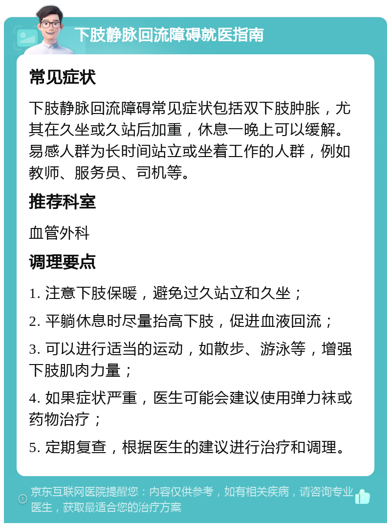 下肢静脉回流障碍就医指南 常见症状 下肢静脉回流障碍常见症状包括双下肢肿胀，尤其在久坐或久站后加重，休息一晚上可以缓解。易感人群为长时间站立或坐着工作的人群，例如教师、服务员、司机等。 推荐科室 血管外科 调理要点 1. 注意下肢保暖，避免过久站立和久坐； 2. 平躺休息时尽量抬高下肢，促进血液回流； 3. 可以进行适当的运动，如散步、游泳等，增强下肢肌肉力量； 4. 如果症状严重，医生可能会建议使用弹力袜或药物治疗； 5. 定期复查，根据医生的建议进行治疗和调理。