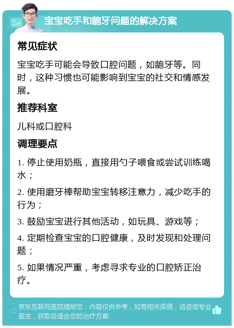 宝宝吃手和龅牙问题的解决方案 常见症状 宝宝吃手可能会导致口腔问题，如龅牙等。同时，这种习惯也可能影响到宝宝的社交和情感发展。 推荐科室 儿科或口腔科 调理要点 1. 停止使用奶瓶，直接用勺子喂食或尝试训练喝水； 2. 使用磨牙棒帮助宝宝转移注意力，减少吃手的行为； 3. 鼓励宝宝进行其他活动，如玩具、游戏等； 4. 定期检查宝宝的口腔健康，及时发现和处理问题； 5. 如果情况严重，考虑寻求专业的口腔矫正治疗。