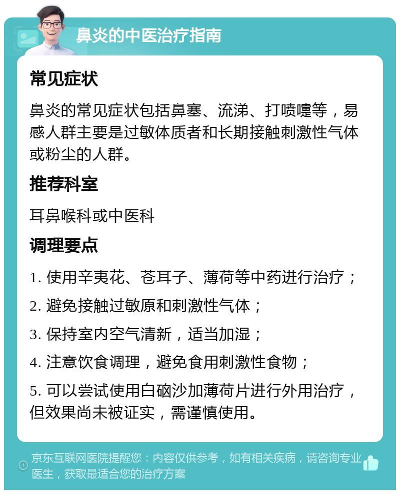 鼻炎的中医治疗指南 常见症状 鼻炎的常见症状包括鼻塞、流涕、打喷嚏等，易感人群主要是过敏体质者和长期接触刺激性气体或粉尘的人群。 推荐科室 耳鼻喉科或中医科 调理要点 1. 使用辛夷花、苍耳子、薄荷等中药进行治疗； 2. 避免接触过敏原和刺激性气体； 3. 保持室内空气清新，适当加湿； 4. 注意饮食调理，避免食用刺激性食物； 5. 可以尝试使用白硇沙加薄荷片进行外用治疗，但效果尚未被证实，需谨慎使用。