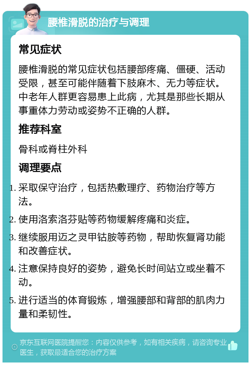 腰椎滑脱的治疗与调理 常见症状 腰椎滑脱的常见症状包括腰部疼痛、僵硬、活动受限，甚至可能伴随着下肢麻木、无力等症状。中老年人群更容易患上此病，尤其是那些长期从事重体力劳动或姿势不正确的人群。 推荐科室 骨科或脊柱外科 调理要点 采取保守治疗，包括热敷理疗、药物治疗等方法。 使用洛索洛芬贴等药物缓解疼痛和炎症。 继续服用迈之灵甲钴胺等药物，帮助恢复肾功能和改善症状。 注意保持良好的姿势，避免长时间站立或坐着不动。 进行适当的体育锻炼，增强腰部和背部的肌肉力量和柔韧性。