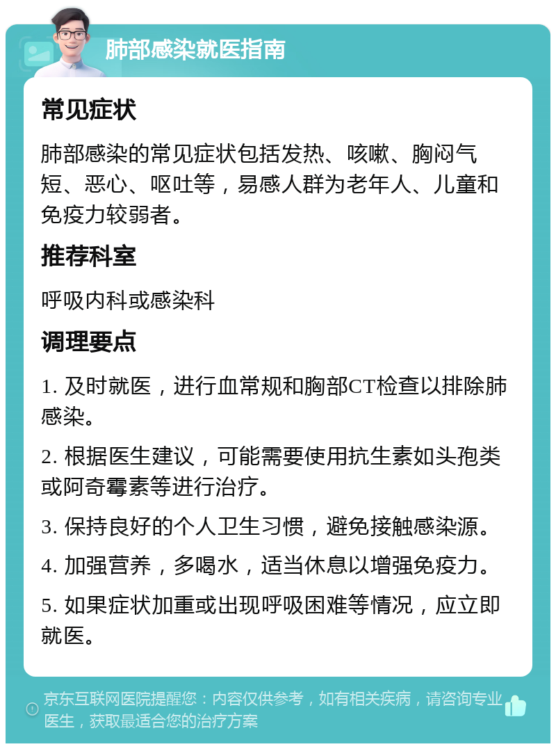 肺部感染就医指南 常见症状 肺部感染的常见症状包括发热、咳嗽、胸闷气短、恶心、呕吐等，易感人群为老年人、儿童和免疫力较弱者。 推荐科室 呼吸内科或感染科 调理要点 1. 及时就医，进行血常规和胸部CT检查以排除肺感染。 2. 根据医生建议，可能需要使用抗生素如头孢类或阿奇霉素等进行治疗。 3. 保持良好的个人卫生习惯，避免接触感染源。 4. 加强营养，多喝水，适当休息以增强免疫力。 5. 如果症状加重或出现呼吸困难等情况，应立即就医。