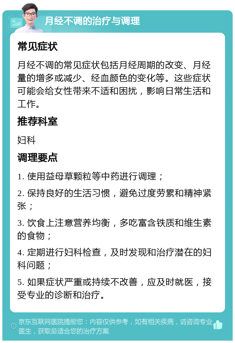 月经不调的治疗与调理 常见症状 月经不调的常见症状包括月经周期的改变、月经量的增多或减少、经血颜色的变化等。这些症状可能会给女性带来不适和困扰，影响日常生活和工作。 推荐科室 妇科 调理要点 1. 使用益母草颗粒等中药进行调理； 2. 保持良好的生活习惯，避免过度劳累和精神紧张； 3. 饮食上注意营养均衡，多吃富含铁质和维生素的食物； 4. 定期进行妇科检查，及时发现和治疗潜在的妇科问题； 5. 如果症状严重或持续不改善，应及时就医，接受专业的诊断和治疗。