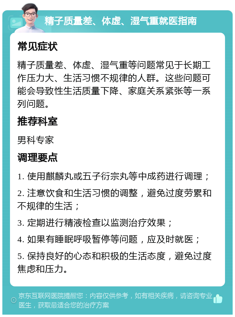 精子质量差、体虚、湿气重就医指南 常见症状 精子质量差、体虚、湿气重等问题常见于长期工作压力大、生活习惯不规律的人群。这些问题可能会导致性生活质量下降、家庭关系紧张等一系列问题。 推荐科室 男科专家 调理要点 1. 使用麒麟丸或五子衍宗丸等中成药进行调理； 2. 注意饮食和生活习惯的调整，避免过度劳累和不规律的生活； 3. 定期进行精液检查以监测治疗效果； 4. 如果有睡眠呼吸暂停等问题，应及时就医； 5. 保持良好的心态和积极的生活态度，避免过度焦虑和压力。