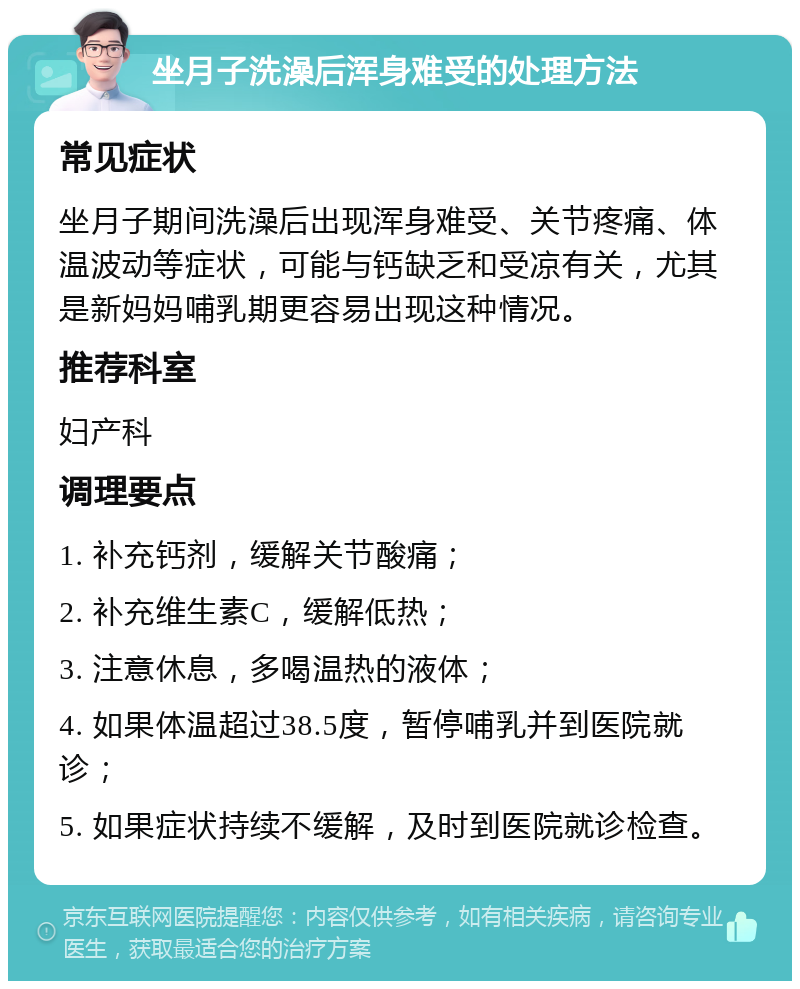 坐月子洗澡后浑身难受的处理方法 常见症状 坐月子期间洗澡后出现浑身难受、关节疼痛、体温波动等症状，可能与钙缺乏和受凉有关，尤其是新妈妈哺乳期更容易出现这种情况。 推荐科室 妇产科 调理要点 1. 补充钙剂，缓解关节酸痛； 2. 补充维生素C，缓解低热； 3. 注意休息，多喝温热的液体； 4. 如果体温超过38.5度，暂停哺乳并到医院就诊； 5. 如果症状持续不缓解，及时到医院就诊检查。