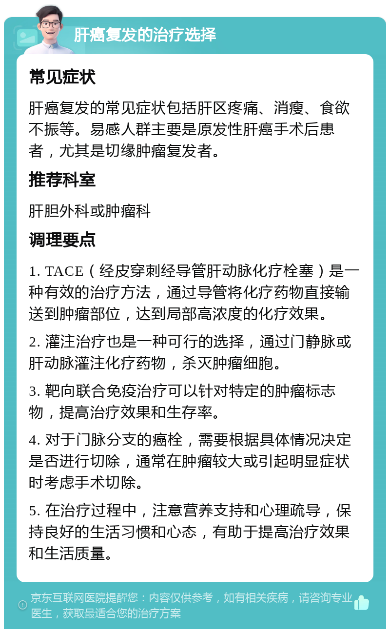 肝癌复发的治疗选择 常见症状 肝癌复发的常见症状包括肝区疼痛、消瘦、食欲不振等。易感人群主要是原发性肝癌手术后患者，尤其是切缘肿瘤复发者。 推荐科室 肝胆外科或肿瘤科 调理要点 1. TACE（经皮穿刺经导管肝动脉化疗栓塞）是一种有效的治疗方法，通过导管将化疗药物直接输送到肿瘤部位，达到局部高浓度的化疗效果。 2. 灌注治疗也是一种可行的选择，通过门静脉或肝动脉灌注化疗药物，杀灭肿瘤细胞。 3. 靶向联合免疫治疗可以针对特定的肿瘤标志物，提高治疗效果和生存率。 4. 对于门脉分支的癌栓，需要根据具体情况决定是否进行切除，通常在肿瘤较大或引起明显症状时考虑手术切除。 5. 在治疗过程中，注意营养支持和心理疏导，保持良好的生活习惯和心态，有助于提高治疗效果和生活质量。