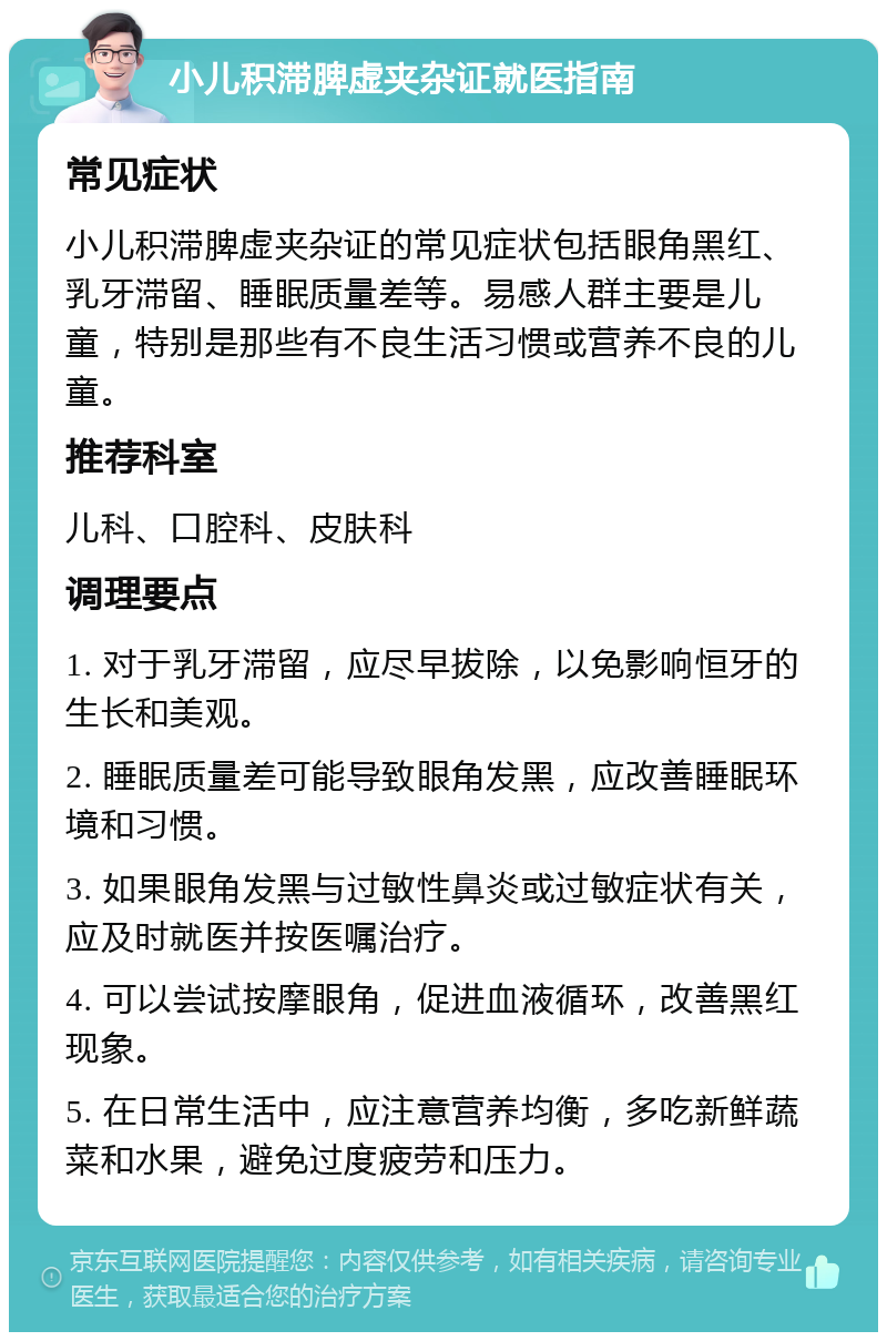 小儿积滞脾虚夹杂证就医指南 常见症状 小儿积滞脾虚夹杂证的常见症状包括眼角黑红、乳牙滞留、睡眠质量差等。易感人群主要是儿童，特别是那些有不良生活习惯或营养不良的儿童。 推荐科室 儿科、口腔科、皮肤科 调理要点 1. 对于乳牙滞留，应尽早拔除，以免影响恒牙的生长和美观。 2. 睡眠质量差可能导致眼角发黑，应改善睡眠环境和习惯。 3. 如果眼角发黑与过敏性鼻炎或过敏症状有关，应及时就医并按医嘱治疗。 4. 可以尝试按摩眼角，促进血液循环，改善黑红现象。 5. 在日常生活中，应注意营养均衡，多吃新鲜蔬菜和水果，避免过度疲劳和压力。