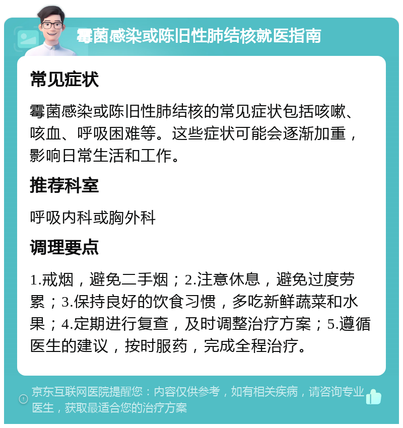 霉菌感染或陈旧性肺结核就医指南 常见症状 霉菌感染或陈旧性肺结核的常见症状包括咳嗽、咳血、呼吸困难等。这些症状可能会逐渐加重，影响日常生活和工作。 推荐科室 呼吸内科或胸外科 调理要点 1.戒烟，避免二手烟；2.注意休息，避免过度劳累；3.保持良好的饮食习惯，多吃新鲜蔬菜和水果；4.定期进行复查，及时调整治疗方案；5.遵循医生的建议，按时服药，完成全程治疗。