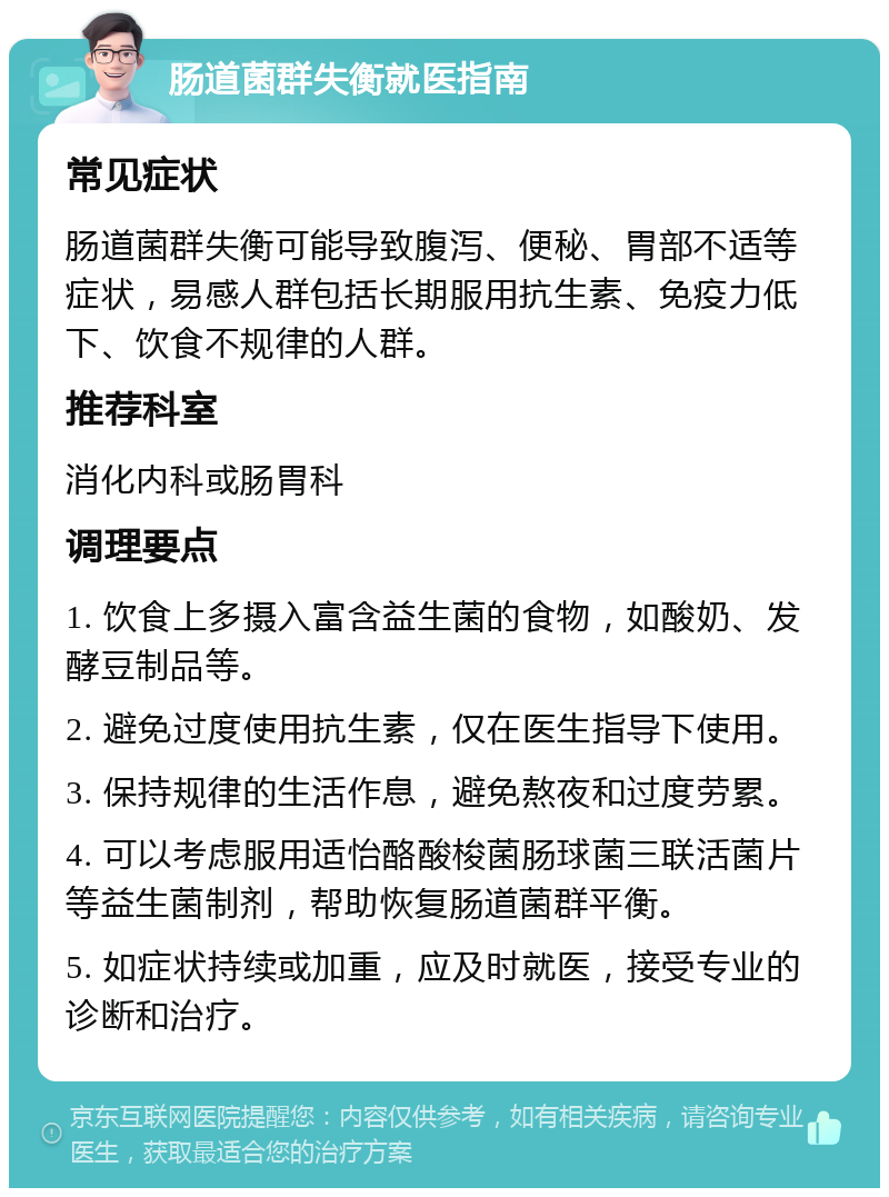 肠道菌群失衡就医指南 常见症状 肠道菌群失衡可能导致腹泻、便秘、胃部不适等症状，易感人群包括长期服用抗生素、免疫力低下、饮食不规律的人群。 推荐科室 消化内科或肠胃科 调理要点 1. 饮食上多摄入富含益生菌的食物，如酸奶、发酵豆制品等。 2. 避免过度使用抗生素，仅在医生指导下使用。 3. 保持规律的生活作息，避免熬夜和过度劳累。 4. 可以考虑服用适怡酪酸梭菌肠球菌三联活菌片等益生菌制剂，帮助恢复肠道菌群平衡。 5. 如症状持续或加重，应及时就医，接受专业的诊断和治疗。