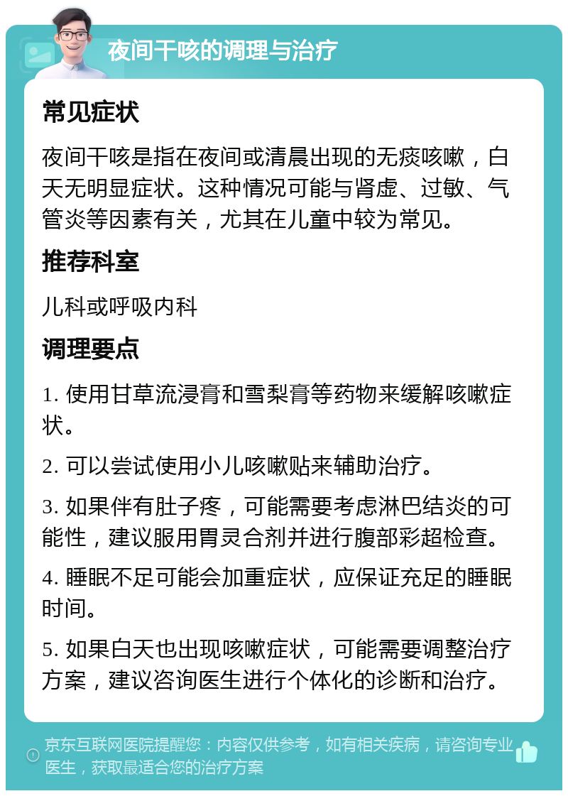 夜间干咳的调理与治疗 常见症状 夜间干咳是指在夜间或清晨出现的无痰咳嗽，白天无明显症状。这种情况可能与肾虚、过敏、气管炎等因素有关，尤其在儿童中较为常见。 推荐科室 儿科或呼吸内科 调理要点 1. 使用甘草流浸膏和雪梨膏等药物来缓解咳嗽症状。 2. 可以尝试使用小儿咳嗽贴来辅助治疗。 3. 如果伴有肚子疼，可能需要考虑淋巴结炎的可能性，建议服用胃灵合剂并进行腹部彩超检查。 4. 睡眠不足可能会加重症状，应保证充足的睡眠时间。 5. 如果白天也出现咳嗽症状，可能需要调整治疗方案，建议咨询医生进行个体化的诊断和治疗。