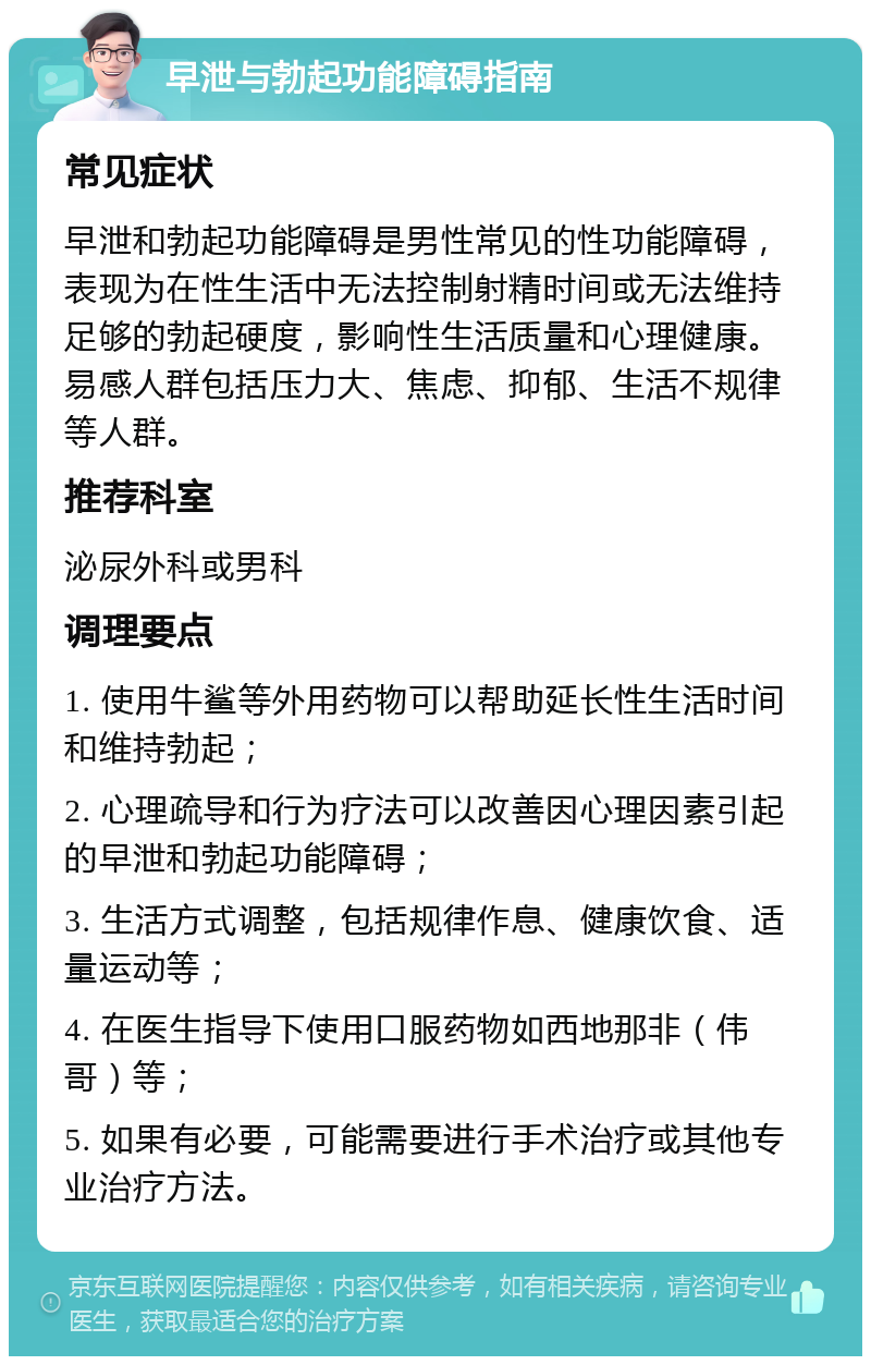 早泄与勃起功能障碍指南 常见症状 早泄和勃起功能障碍是男性常见的性功能障碍，表现为在性生活中无法控制射精时间或无法维持足够的勃起硬度，影响性生活质量和心理健康。易感人群包括压力大、焦虑、抑郁、生活不规律等人群。 推荐科室 泌尿外科或男科 调理要点 1. 使用牛鲨等外用药物可以帮助延长性生活时间和维持勃起； 2. 心理疏导和行为疗法可以改善因心理因素引起的早泄和勃起功能障碍； 3. 生活方式调整，包括规律作息、健康饮食、适量运动等； 4. 在医生指导下使用口服药物如西地那非（伟哥）等； 5. 如果有必要，可能需要进行手术治疗或其他专业治疗方法。