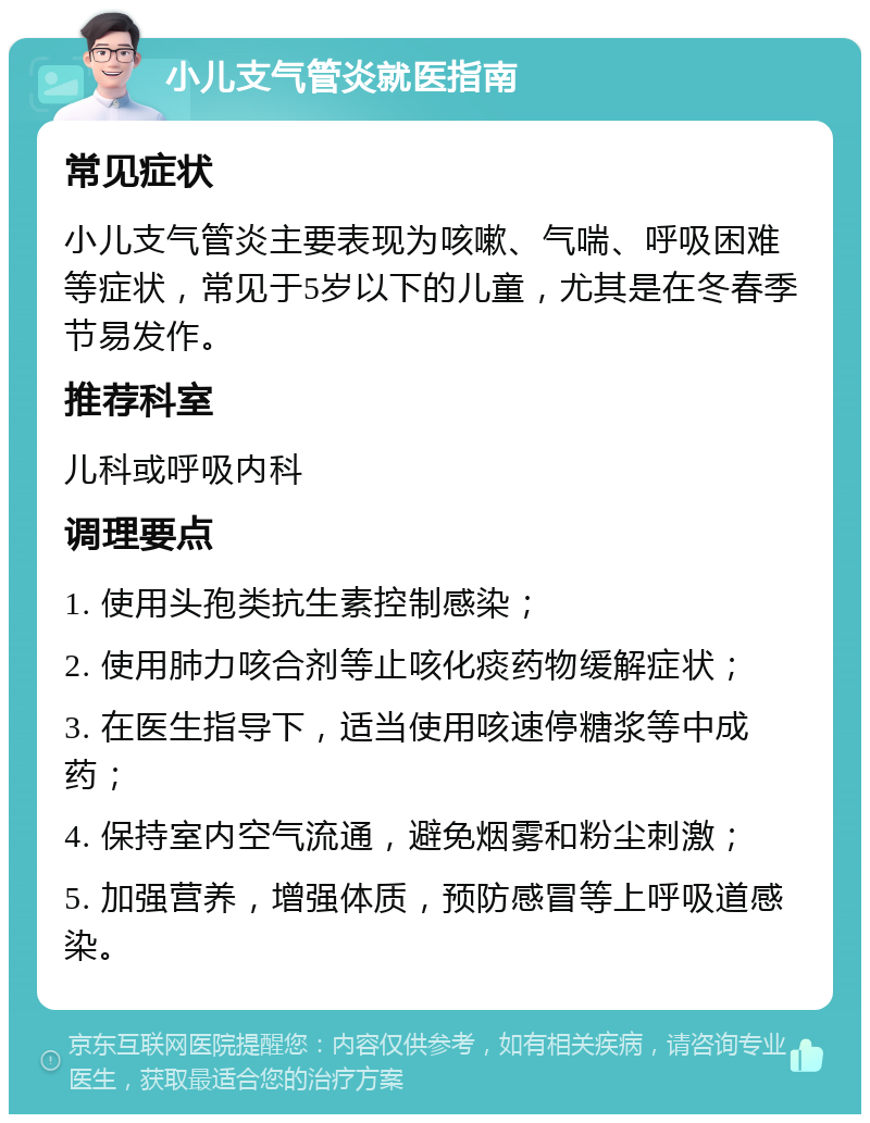 小儿支气管炎就医指南 常见症状 小儿支气管炎主要表现为咳嗽、气喘、呼吸困难等症状，常见于5岁以下的儿童，尤其是在冬春季节易发作。 推荐科室 儿科或呼吸内科 调理要点 1. 使用头孢类抗生素控制感染； 2. 使用肺力咳合剂等止咳化痰药物缓解症状； 3. 在医生指导下，适当使用咳速停糖浆等中成药； 4. 保持室内空气流通，避免烟雾和粉尘刺激； 5. 加强营养，增强体质，预防感冒等上呼吸道感染。