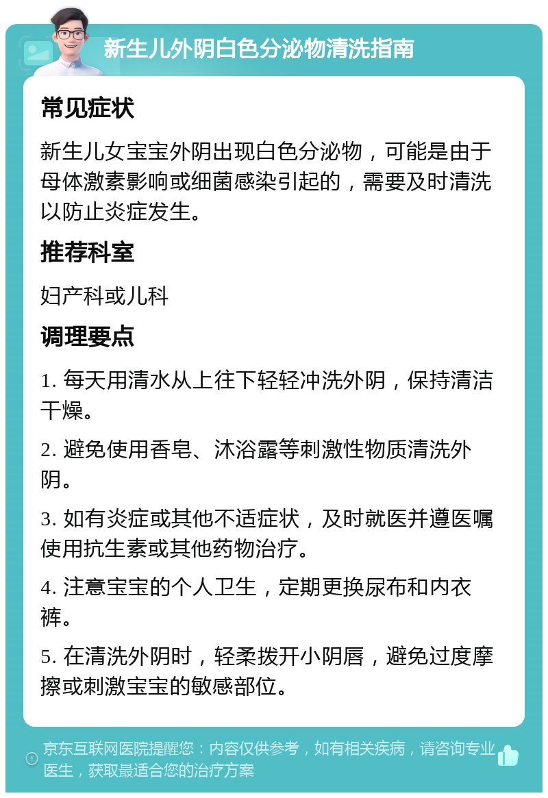 新生儿外阴白色分泌物清洗指南 常见症状 新生儿女宝宝外阴出现白色分泌物，可能是由于母体激素影响或细菌感染引起的，需要及时清洗以防止炎症发生。 推荐科室 妇产科或儿科 调理要点 1. 每天用清水从上往下轻轻冲洗外阴，保持清洁干燥。 2. 避免使用香皂、沐浴露等刺激性物质清洗外阴。 3. 如有炎症或其他不适症状，及时就医并遵医嘱使用抗生素或其他药物治疗。 4. 注意宝宝的个人卫生，定期更换尿布和内衣裤。 5. 在清洗外阴时，轻柔拨开小阴唇，避免过度摩擦或刺激宝宝的敏感部位。