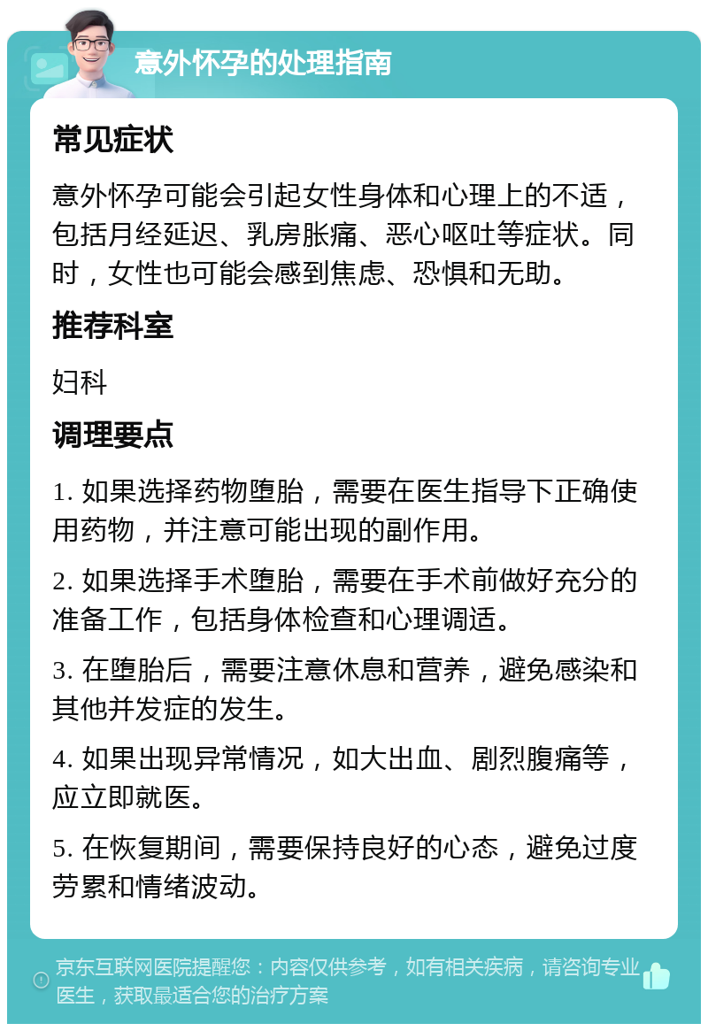 意外怀孕的处理指南 常见症状 意外怀孕可能会引起女性身体和心理上的不适，包括月经延迟、乳房胀痛、恶心呕吐等症状。同时，女性也可能会感到焦虑、恐惧和无助。 推荐科室 妇科 调理要点 1. 如果选择药物堕胎，需要在医生指导下正确使用药物，并注意可能出现的副作用。 2. 如果选择手术堕胎，需要在手术前做好充分的准备工作，包括身体检查和心理调适。 3. 在堕胎后，需要注意休息和营养，避免感染和其他并发症的发生。 4. 如果出现异常情况，如大出血、剧烈腹痛等，应立即就医。 5. 在恢复期间，需要保持良好的心态，避免过度劳累和情绪波动。