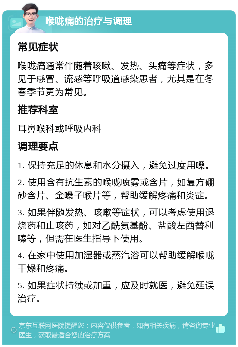 喉咙痛的治疗与调理 常见症状 喉咙痛通常伴随着咳嗽、发热、头痛等症状，多见于感冒、流感等呼吸道感染患者，尤其是在冬春季节更为常见。 推荐科室 耳鼻喉科或呼吸内科 调理要点 1. 保持充足的休息和水分摄入，避免过度用嗓。 2. 使用含有抗生素的喉咙喷雾或含片，如复方硼砂含片、金嗓子喉片等，帮助缓解疼痛和炎症。 3. 如果伴随发热、咳嗽等症状，可以考虑使用退烧药和止咳药，如对乙酰氨基酚、盐酸左西替利嗪等，但需在医生指导下使用。 4. 在家中使用加湿器或蒸汽浴可以帮助缓解喉咙干燥和疼痛。 5. 如果症状持续或加重，应及时就医，避免延误治疗。