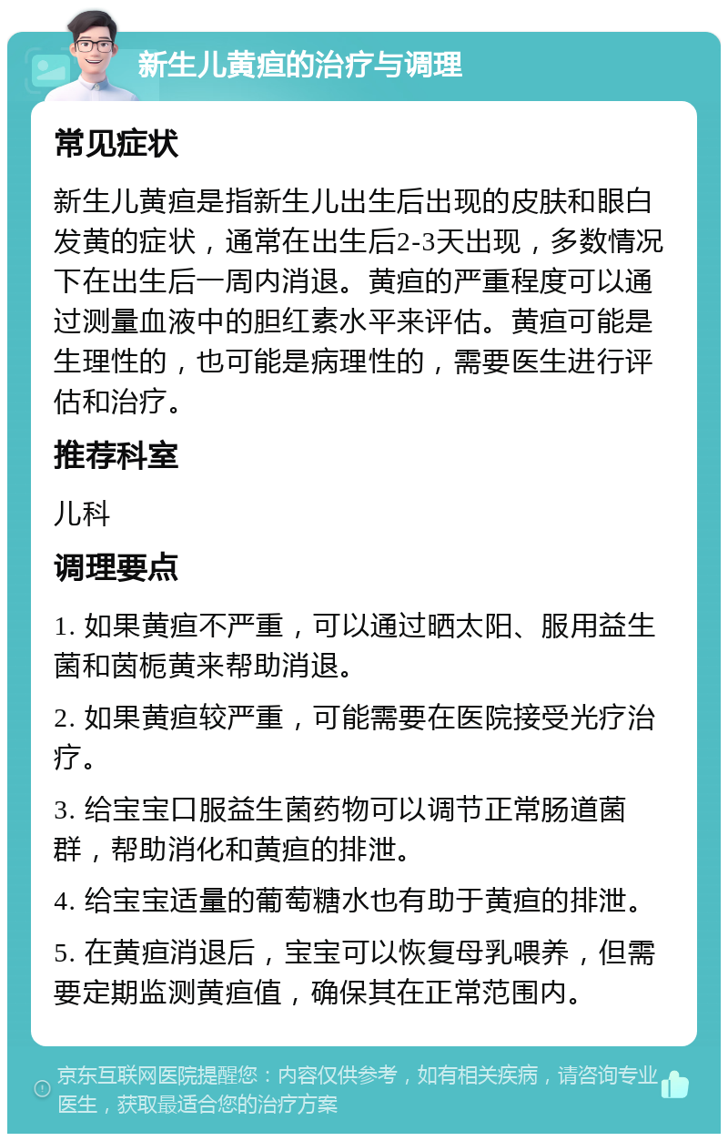 新生儿黄疸的治疗与调理 常见症状 新生儿黄疸是指新生儿出生后出现的皮肤和眼白发黄的症状，通常在出生后2-3天出现，多数情况下在出生后一周内消退。黄疸的严重程度可以通过测量血液中的胆红素水平来评估。黄疸可能是生理性的，也可能是病理性的，需要医生进行评估和治疗。 推荐科室 儿科 调理要点 1. 如果黄疸不严重，可以通过晒太阳、服用益生菌和茵栀黄来帮助消退。 2. 如果黄疸较严重，可能需要在医院接受光疗治疗。 3. 给宝宝口服益生菌药物可以调节正常肠道菌群，帮助消化和黄疸的排泄。 4. 给宝宝适量的葡萄糖水也有助于黄疸的排泄。 5. 在黄疸消退后，宝宝可以恢复母乳喂养，但需要定期监测黄疸值，确保其在正常范围内。