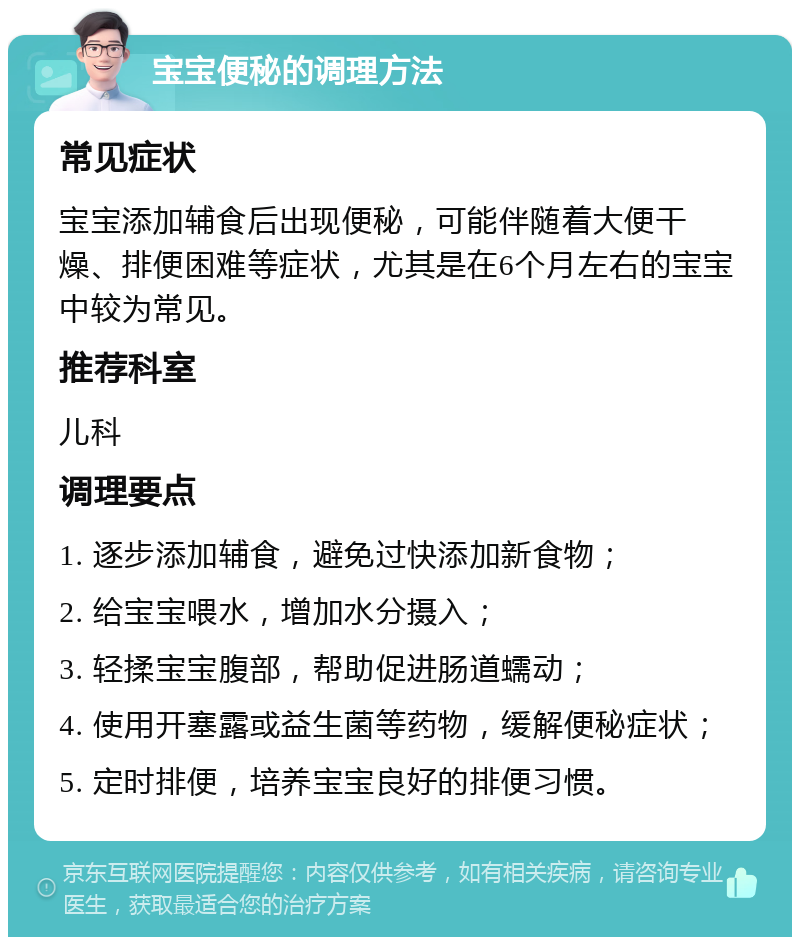 宝宝便秘的调理方法 常见症状 宝宝添加辅食后出现便秘，可能伴随着大便干燥、排便困难等症状，尤其是在6个月左右的宝宝中较为常见。 推荐科室 儿科 调理要点 1. 逐步添加辅食，避免过快添加新食物； 2. 给宝宝喂水，增加水分摄入； 3. 轻揉宝宝腹部，帮助促进肠道蠕动； 4. 使用开塞露或益生菌等药物，缓解便秘症状； 5. 定时排便，培养宝宝良好的排便习惯。