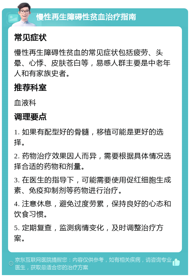 慢性再生障碍性贫血治疗指南 常见症状 慢性再生障碍性贫血的常见症状包括疲劳、头晕、心悸、皮肤苍白等，易感人群主要是中老年人和有家族史者。 推荐科室 血液科 调理要点 1. 如果有配型好的骨髓，移植可能是更好的选择。 2. 药物治疗效果因人而异，需要根据具体情况选择合适的药物和剂量。 3. 在医生的指导下，可能需要使用促红细胞生成素、免疫抑制剂等药物进行治疗。 4. 注意休息，避免过度劳累，保持良好的心态和饮食习惯。 5. 定期复查，监测病情变化，及时调整治疗方案。