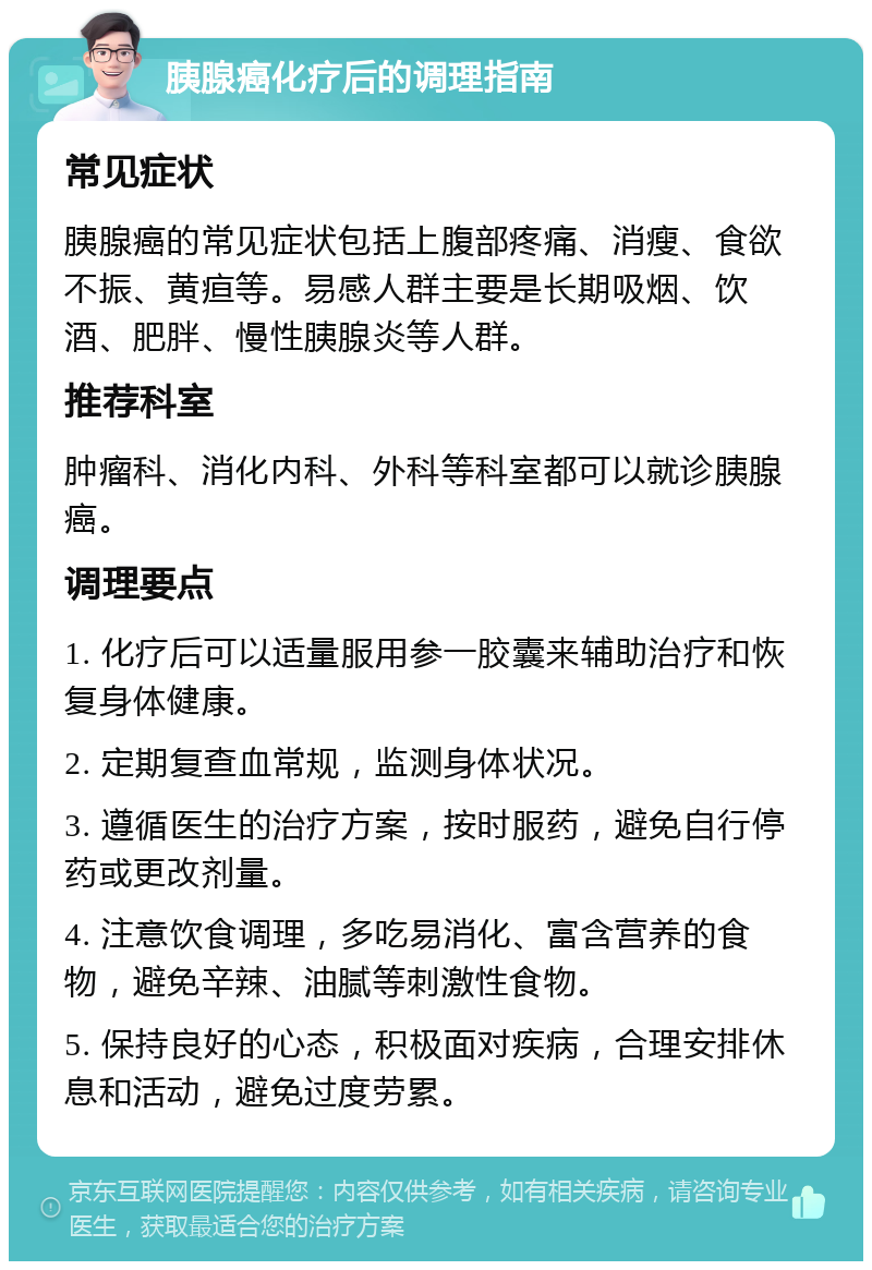 胰腺癌化疗后的调理指南 常见症状 胰腺癌的常见症状包括上腹部疼痛、消瘦、食欲不振、黄疸等。易感人群主要是长期吸烟、饮酒、肥胖、慢性胰腺炎等人群。 推荐科室 肿瘤科、消化内科、外科等科室都可以就诊胰腺癌。 调理要点 1. 化疗后可以适量服用参一胶囊来辅助治疗和恢复身体健康。 2. 定期复查血常规，监测身体状况。 3. 遵循医生的治疗方案，按时服药，避免自行停药或更改剂量。 4. 注意饮食调理，多吃易消化、富含营养的食物，避免辛辣、油腻等刺激性食物。 5. 保持良好的心态，积极面对疾病，合理安排休息和活动，避免过度劳累。