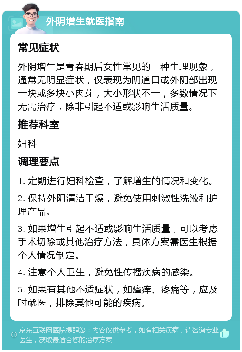 外阴增生就医指南 常见症状 外阴增生是青春期后女性常见的一种生理现象，通常无明显症状，仅表现为阴道口或外阴部出现一块或多块小肉芽，大小形状不一，多数情况下无需治疗，除非引起不适或影响生活质量。 推荐科室 妇科 调理要点 1. 定期进行妇科检查，了解增生的情况和变化。 2. 保持外阴清洁干燥，避免使用刺激性洗液和护理产品。 3. 如果增生引起不适或影响生活质量，可以考虑手术切除或其他治疗方法，具体方案需医生根据个人情况制定。 4. 注意个人卫生，避免性传播疾病的感染。 5. 如果有其他不适症状，如瘙痒、疼痛等，应及时就医，排除其他可能的疾病。