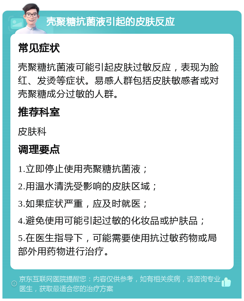 壳聚糖抗菌液引起的皮肤反应 常见症状 壳聚糖抗菌液可能引起皮肤过敏反应，表现为脸红、发烫等症状。易感人群包括皮肤敏感者或对壳聚糖成分过敏的人群。 推荐科室 皮肤科 调理要点 1.立即停止使用壳聚糖抗菌液； 2.用温水清洗受影响的皮肤区域； 3.如果症状严重，应及时就医； 4.避免使用可能引起过敏的化妆品或护肤品； 5.在医生指导下，可能需要使用抗过敏药物或局部外用药物进行治疗。