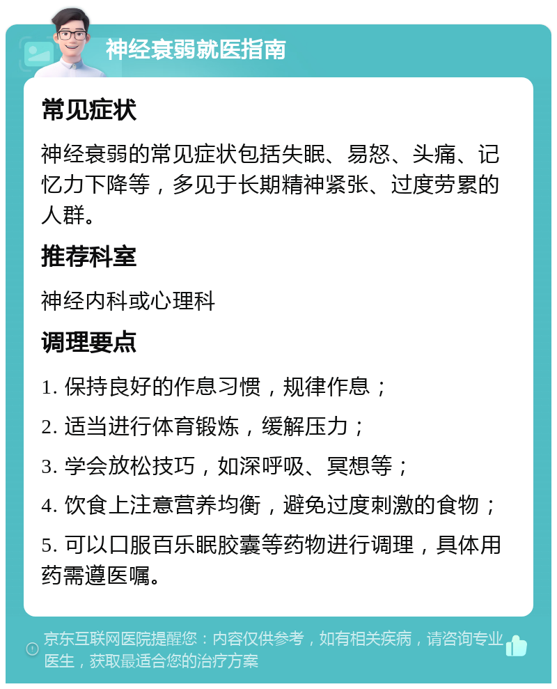 神经衰弱就医指南 常见症状 神经衰弱的常见症状包括失眠、易怒、头痛、记忆力下降等，多见于长期精神紧张、过度劳累的人群。 推荐科室 神经内科或心理科 调理要点 1. 保持良好的作息习惯，规律作息； 2. 适当进行体育锻炼，缓解压力； 3. 学会放松技巧，如深呼吸、冥想等； 4. 饮食上注意营养均衡，避免过度刺激的食物； 5. 可以口服百乐眠胶囊等药物进行调理，具体用药需遵医嘱。