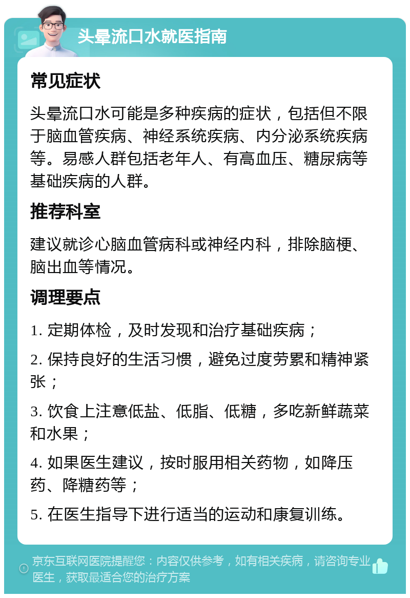 头晕流口水就医指南 常见症状 头晕流口水可能是多种疾病的症状，包括但不限于脑血管疾病、神经系统疾病、内分泌系统疾病等。易感人群包括老年人、有高血压、糖尿病等基础疾病的人群。 推荐科室 建议就诊心脑血管病科或神经内科，排除脑梗、脑出血等情况。 调理要点 1. 定期体检，及时发现和治疗基础疾病； 2. 保持良好的生活习惯，避免过度劳累和精神紧张； 3. 饮食上注意低盐、低脂、低糖，多吃新鲜蔬菜和水果； 4. 如果医生建议，按时服用相关药物，如降压药、降糖药等； 5. 在医生指导下进行适当的运动和康复训练。